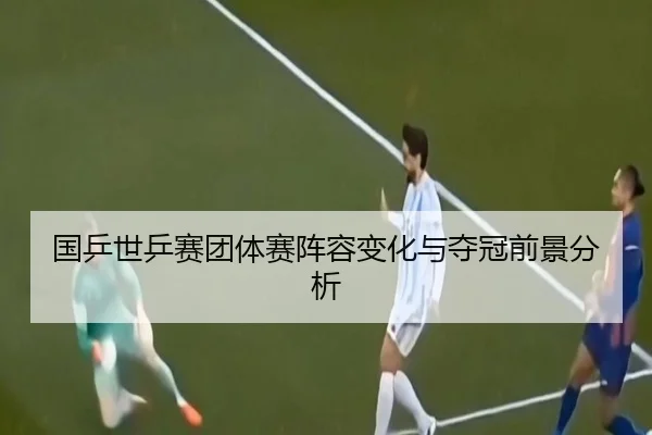 国乒世乒赛团体赛阵容变化与夺冠前景分析